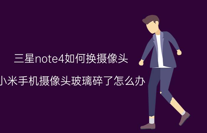 三星note4如何换摄像头 小米手机摄像头玻璃碎了怎么办？